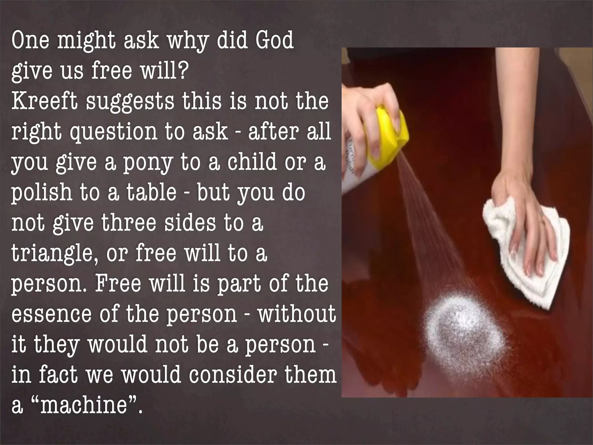 One might ask why did God
give us free will?
Kreeft suggests this is not the
right question to ask - after all
you give a pony to a child or a
polish to a table - but you do
not give three sides to a
triangle, or free will to a
person. Free will is part of the
essence of the person - without
it they would not be a person -
in fact we would consider them
a “machine”.
 