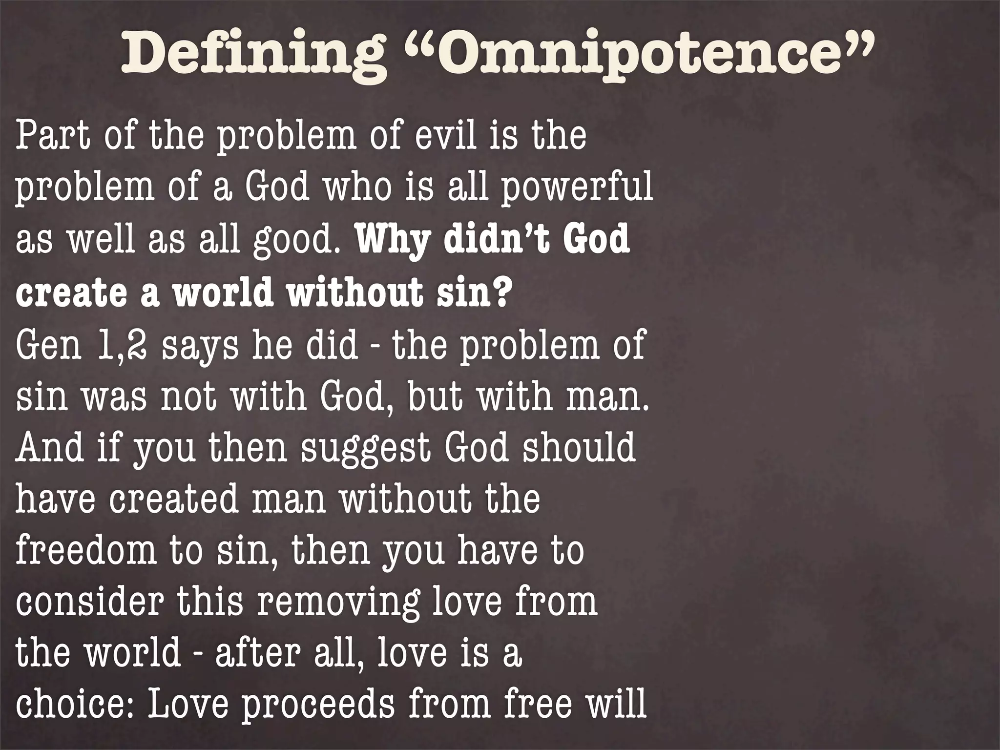 Defining “Omnipotence”
Part of the problem of evil is the
problem of a God who is all powerful
as well as all good. Why didn’t God
create a world without sin?
Gen 1,2 says he did - the problem of
sin was not with God, but with man.
And if you then suggest God should
have created man without the
freedom to sin, then you have to
consider this removing love from
the world - after all, love is a
choice: Love proceeds from free will
 