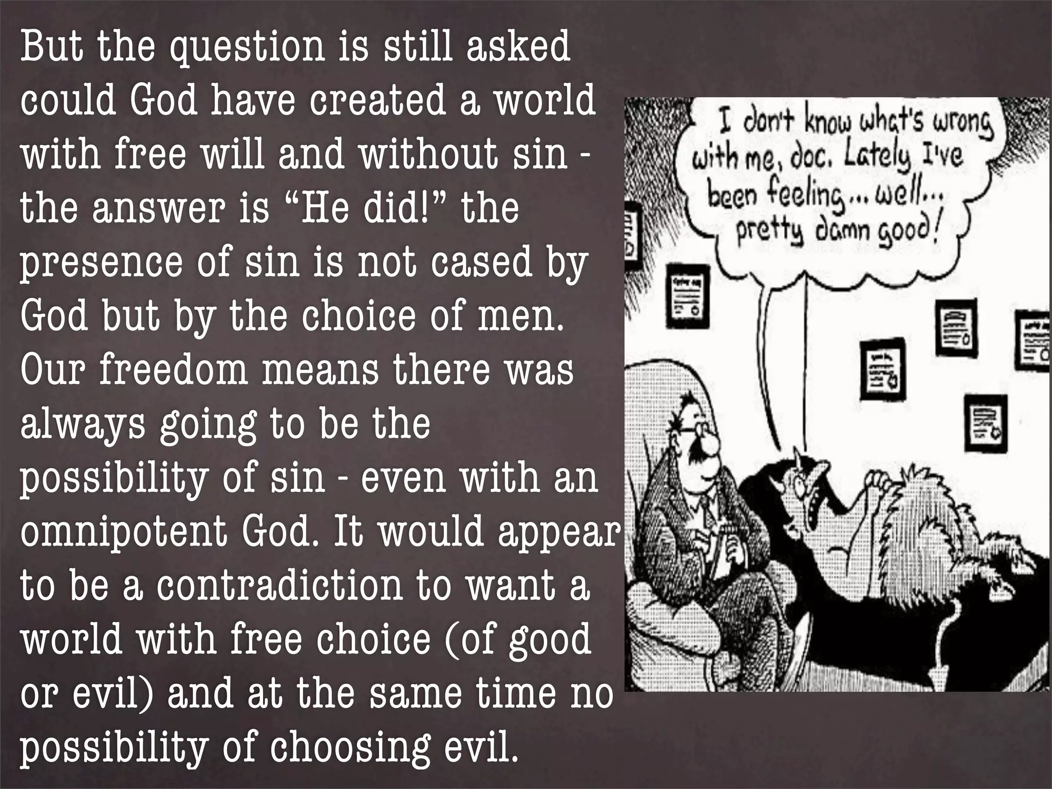 But the question is still asked
could God have created a world
with free will and without sin -
the answer is “He did!” the
presence of sin is not cased by
God but by the choice of men.
Our freedom means there was
always going to be the
possibility of sin - even with an
omnipotent God. It would appear
to be a contradiction to want a
world with free choice (of good
or evil) and at the same time no
possibility of choosing evil.
 