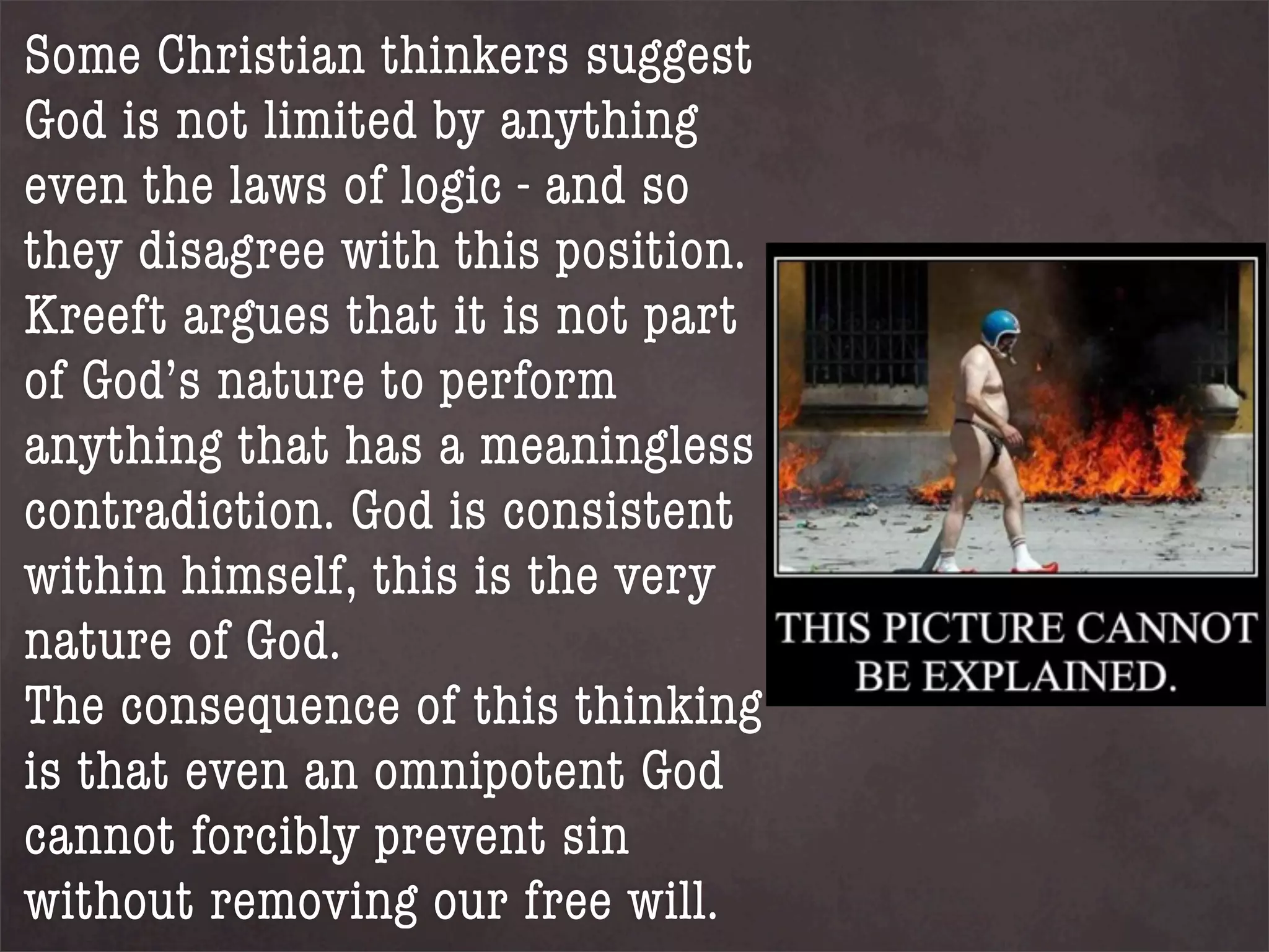 Some Christian thinkers suggest
God is not limited by anything
even the laws of logic - and so
they disagree with this position.
Kreeft argues that it is not part
of God’s nature to perform
anything that has a meaningless
contradiction. God is consistent
within himself, this is the very
nature of God.
The consequence of this thinking
is that even an omnipotent God
cannot forcibly prevent sin
without removing our free will.
 