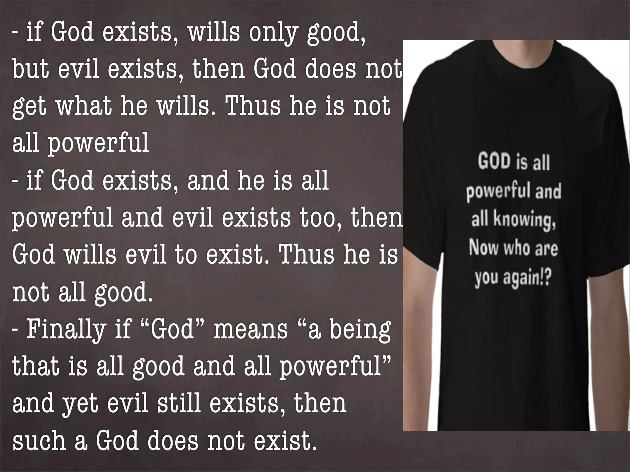 - if God exists, wills only good,
but evil exists, then God does not
get what he wills. Thus he is not
all powerful
- if God exists, and he is all
powerful and evil exists too, then
God wills evil to exist. Thus he is
not all good.
- Finally if “God” means “a being
that is all good and all powerful”
and yet evil still exists, then
such a God does not exist.
 