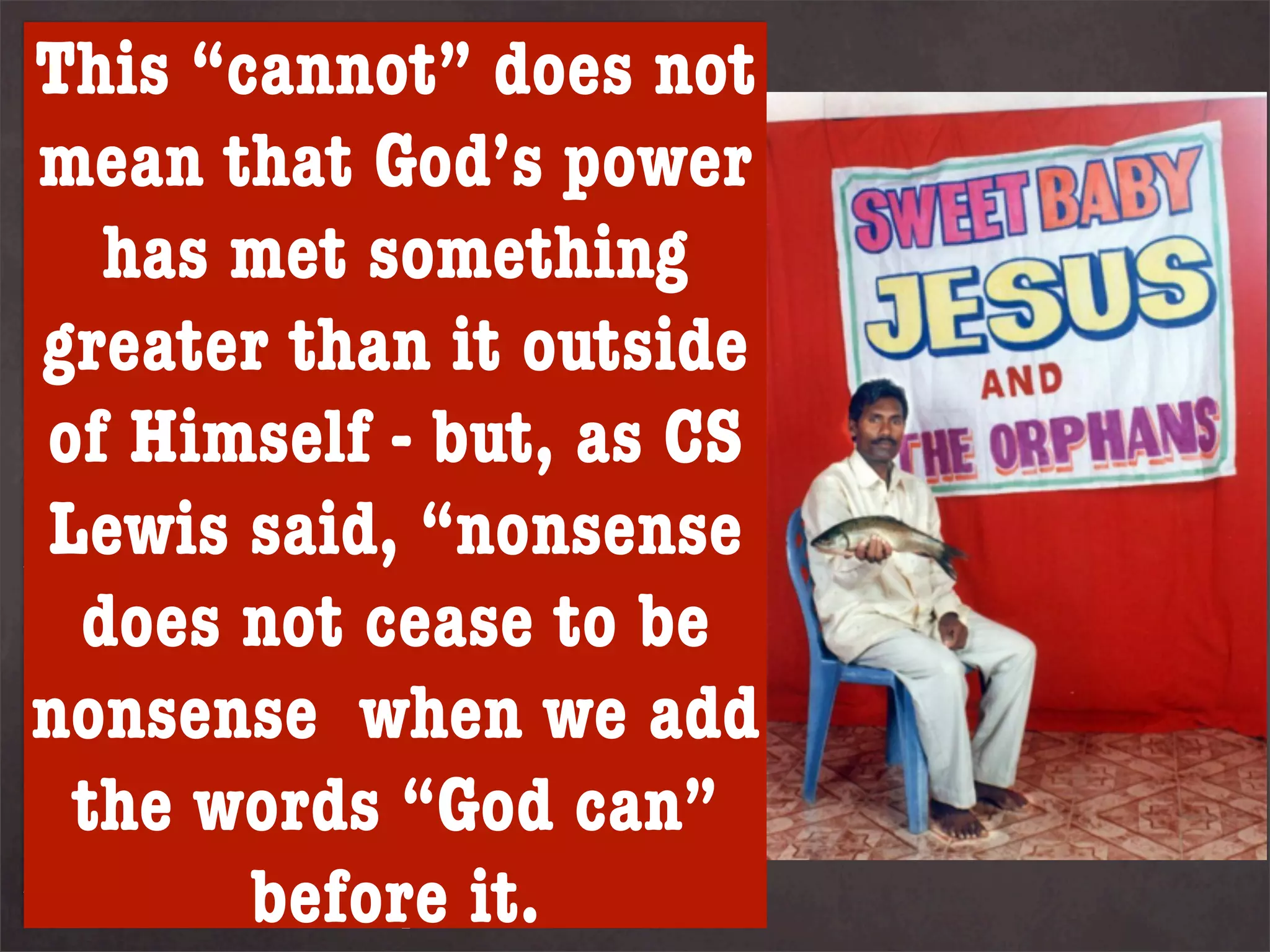 This “cannot” does not
Some Christian thinkers suggest
God is not limited by anything
even the thatof logic - and so
 mean laws God’s power
    has met something
they disagree with this position.
Kreeft argues that it is not part
 greater than perform
of God’s nature to  it outside
anything that has but, as CS
 of Himself - a meaningless
contradiction. God is consistent
 Lewis said, “nonsense
within himself, this is the very
nature of not cease to be
   does God.
nonsense when we add
The consequence of this thinking
is that even an omnipotent God
   the forcibly prevent sin
cannot  words “God can”
           before it.
without removing our free will.
 