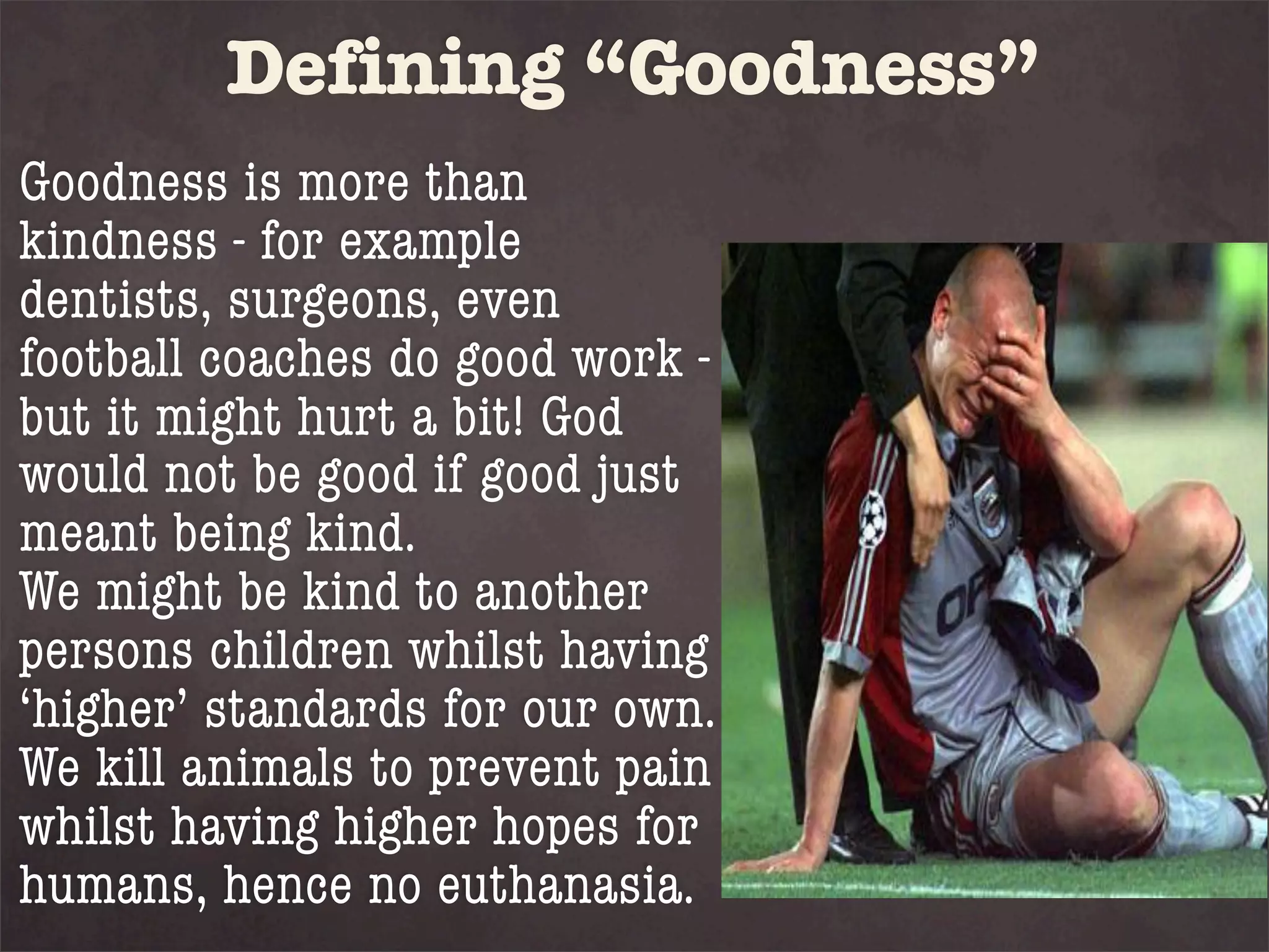 Defining “Goodness”
Goodness is more than
kindness - for example
dentists, surgeons, even
football coaches do good work -
but it might hurt a bit! God
would not be good if good just
meant being kind.
We might be kind to another
persons children whilst having
‘higher’ standards for our own.
We kill animals to prevent pain
whilst having higher hopes for
humans, hence no euthanasia.
 