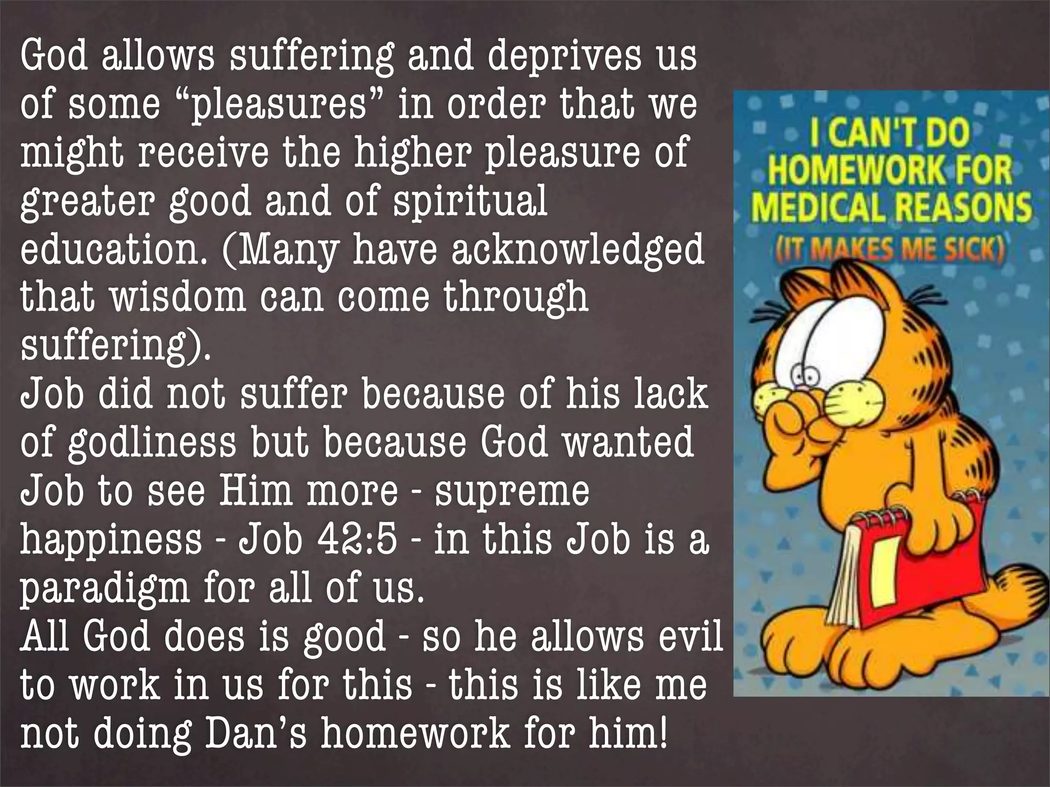 God allows suffering and deprives us
of some “pleasures” in order that we
might receive the higher pleasure of
greater good and of spiritual
education. (Many have acknowledged
that wisdom can come through
suffering).
Job did not suffer because of his lack
of godliness but because God wanted
Job to see Him more - supreme
happiness - Job 42:5 - in this Job is a
paradigm for all of us.
All God does is good - so he allows evil
to work in us for this - this is like me
not doing Dan’s homework for him!
 