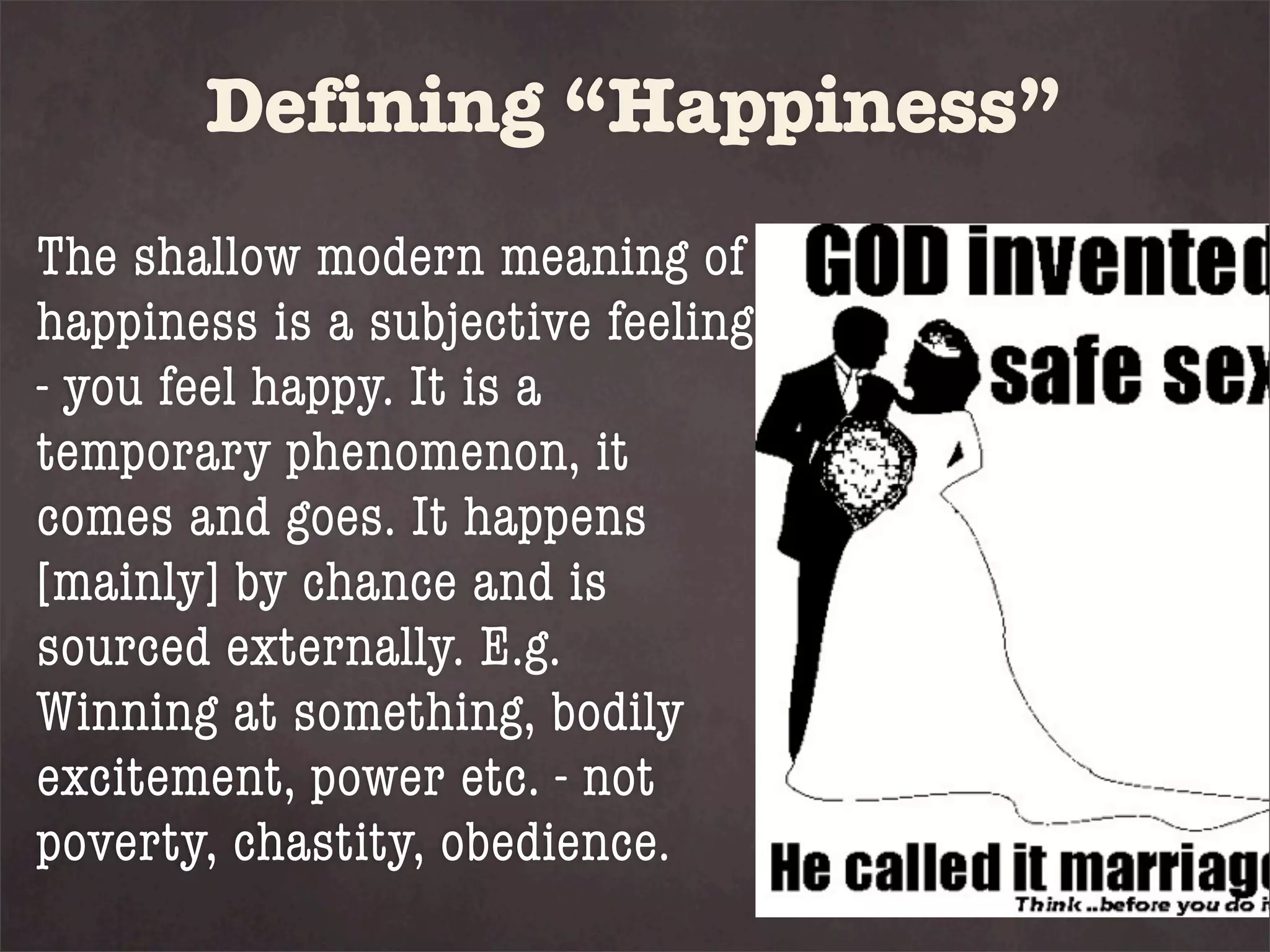 Defining “Happiness”
The shallow modern meaning of
happiness is a subjective feeling
- you feel happy. It is a
temporary phenomenon, it
comes and goes. It happens
[mainly] by chance and is
sourced externally. E.g.
Winning at something, bodily
excitement, power etc. - not
poverty, chastity, obedience.
 