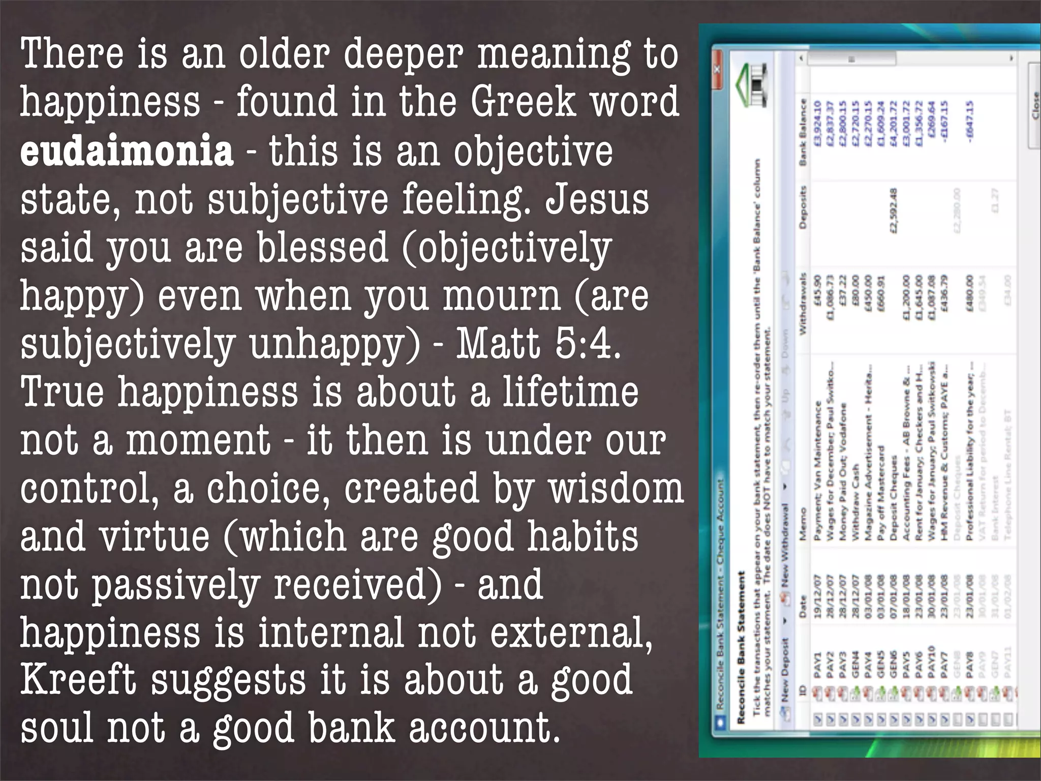 There is an older deeper meaning to
happiness - found in the Greek word
eudaimonia - this is an objective
state, not subjective feeling. Jesus
said you are blessed (objectively
happy) even when you mourn (are
subjectively unhappy) - Matt 5:4.
True happiness is about a lifetime
not a moment - it then is under our
control, a choice, created by wisdom
and virtue (which are good habits
not passively received) - and
happiness is internal not external,
Kreeft suggests it is about a good
soul not a good bank account.
 
