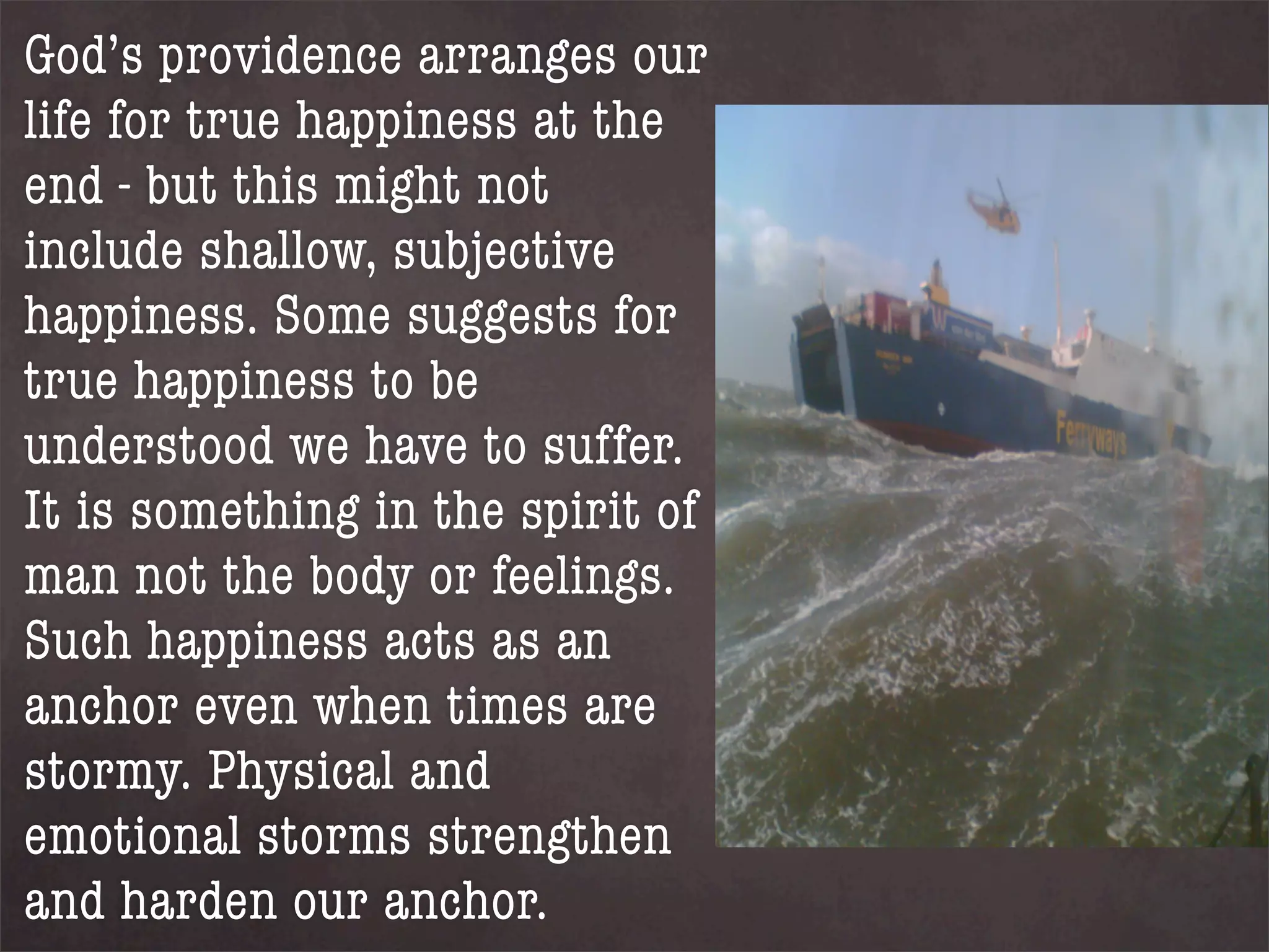 God’s providence arranges our
life for true happiness at the
end - but this might not
include shallow, subjective
happiness. Some suggests for
true happiness to be
understood we have to suffer.
It is something in the spirit of
man not the body or feelings.
Such happiness acts as an
anchor even when times are
stormy. Physical and
emotional storms strengthen
and harden our anchor.
 