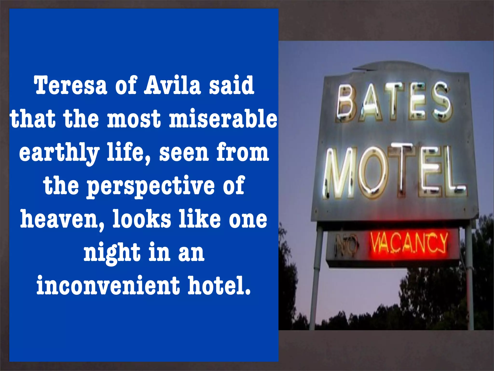 God’s providence arranges our
life for true happiness at the
end - but this might not
    Teresa of Avila said
include shallow, subjective
that the most miserable
happiness. Some suggests for
true happiness toseen from
  earthly life, be
understood we have to suffer.
     the perspective of of
It is something in the spirit
man not thelooks like one
  heaven, body or feelings.
Such happiness in an an
          night acts as
anchor even when times are
    inconvenient hotel.
stormy. Physical and
emotional storms strengthen
and harden our anchor.
 