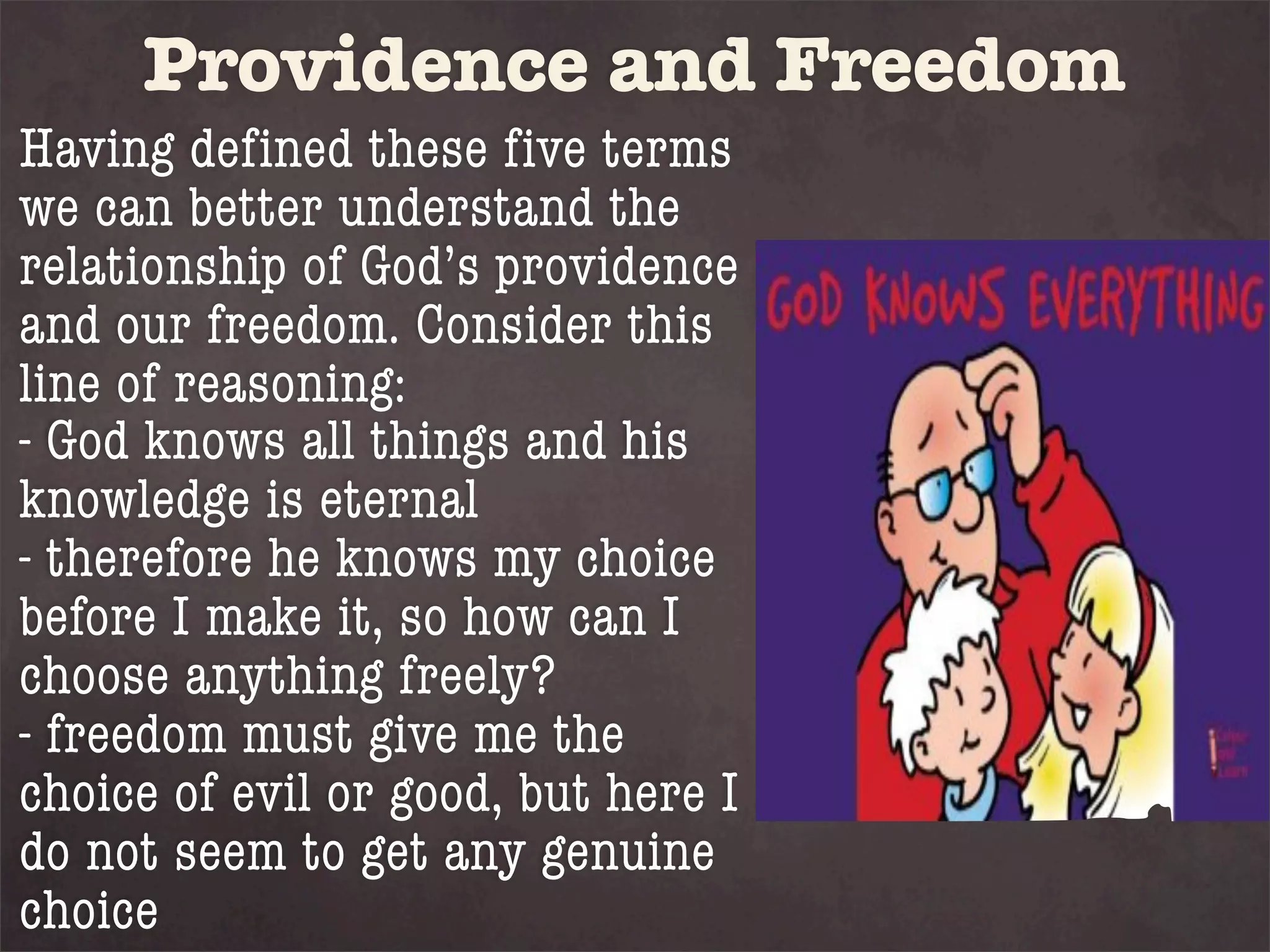 Providence and Freedom
Having defined these five terms
we can better understand the
relationship of God’s providence
and our freedom. Consider this
line of reasoning:
- God knows all things and his
knowledge is eternal
- therefore he knows my choice
before I make it, so how can I
choose anything freely?
- freedom must give me the
choice of evil or good, but here I
do not seem to get any genuine
choice
 