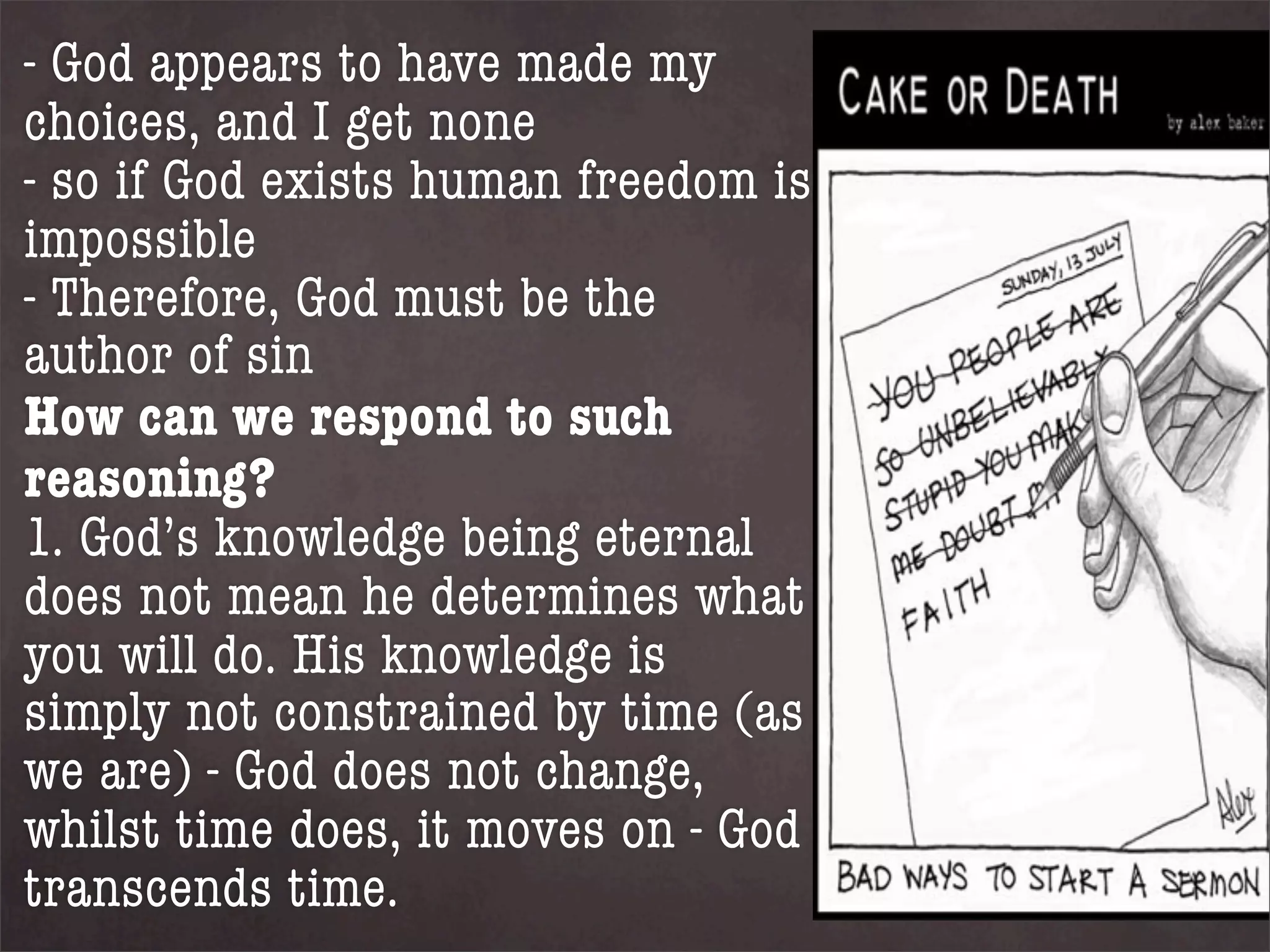 - God appears to have made my
choices, and I get none
- so if God exists human freedom is
impossible
- Therefore, God must be the
author of sin
How can we respond to such
reasoning?
1. God’s knowledge being eternal
does not mean he determines what
you will do. His knowledge is
simply not constrained by time (as
we are) - God does not change,
whilst time does, it moves on - God
transcends time.
 
