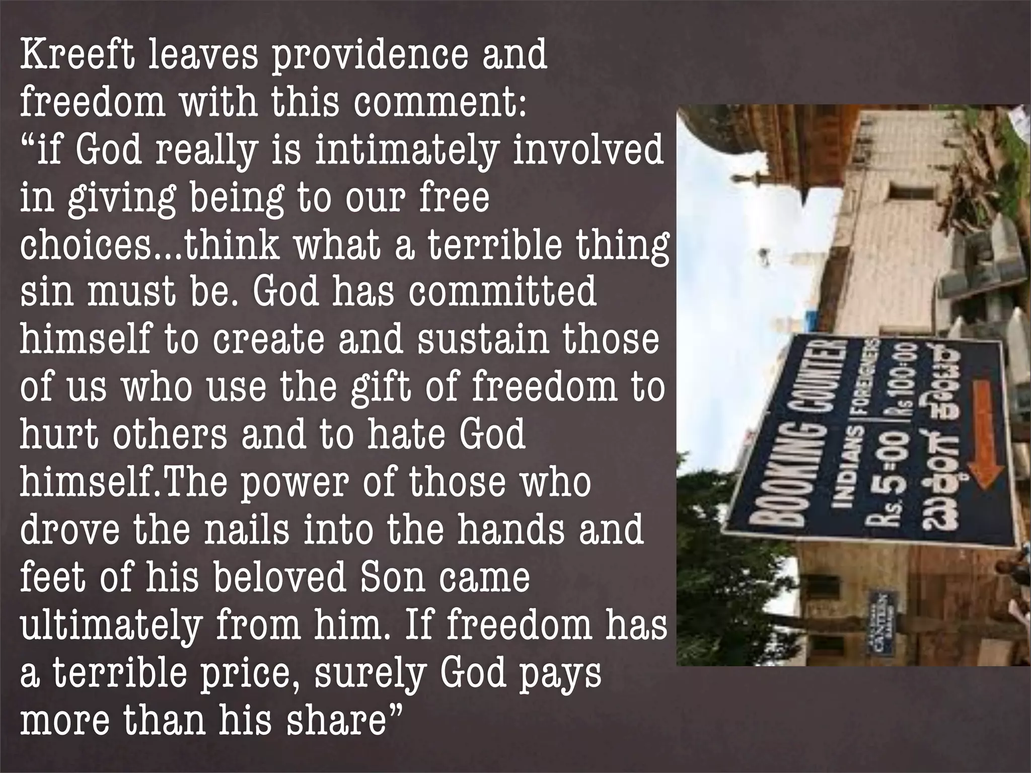 Kreeft leaves providence and
freedom with this comment:
“if God really is intimately involved
in giving being to our free
choices...think what a terrible thing
sin must be. God has committed
himself to create and sustain those
of us who use the gift of freedom to
hurt others and to hate God
himself.The power of those who
drove the nails into the hands and
feet of his beloved Son came
ultimately from him. If freedom has
a terrible price, surely God pays
more than his share”
 