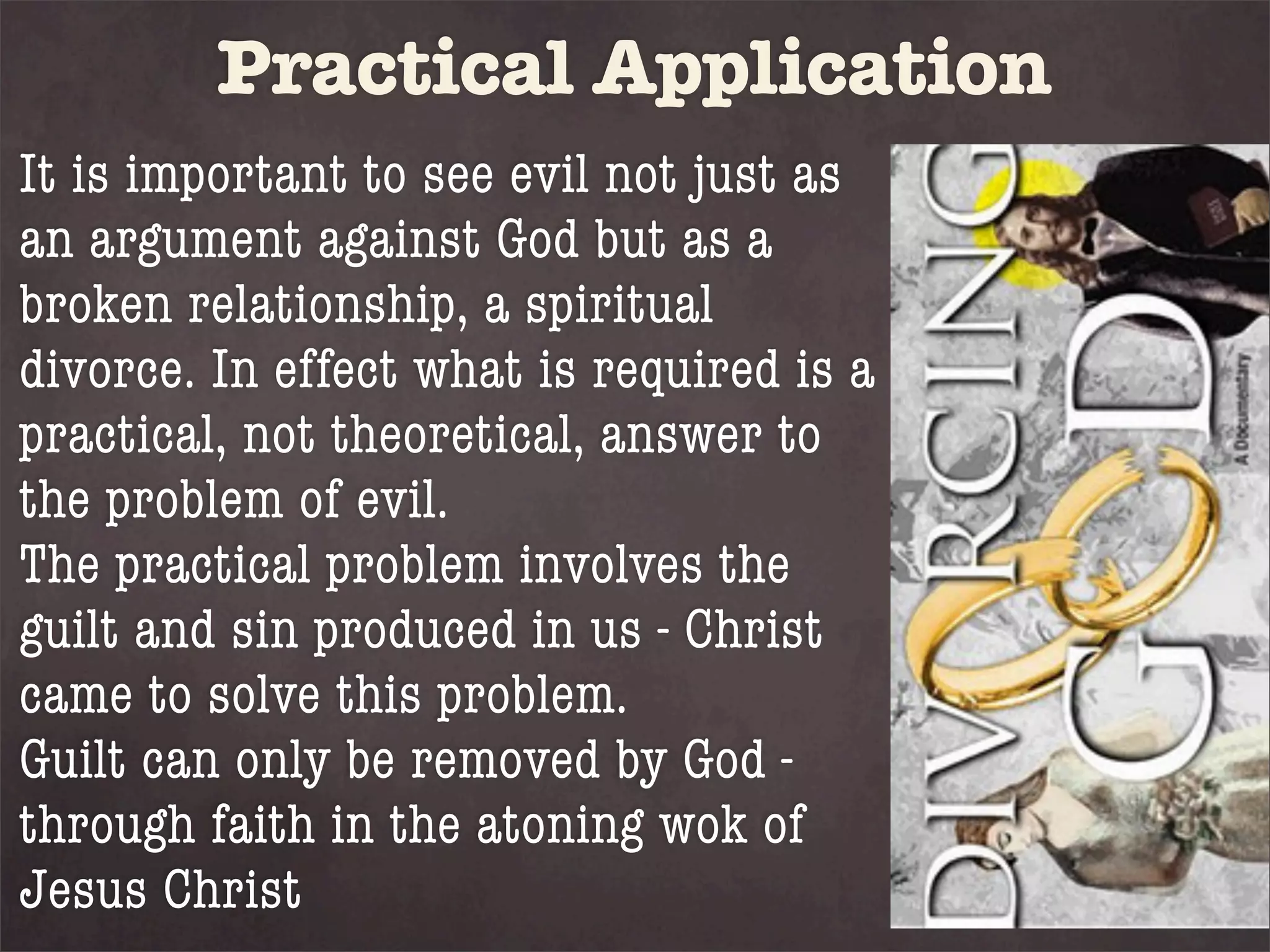 Practical Application
It is important to see evil not just as
an argument against God but as a
broken relationship, a spiritual
divorce. In effect what is required is a
practical, not theoretical, answer to
the problem of evil.
The practical problem involves the
guilt and sin produced in us - Christ
came to solve this problem.
Guilt can only be removed by God -
through faith in the atoning wok of
Jesus Christ
 