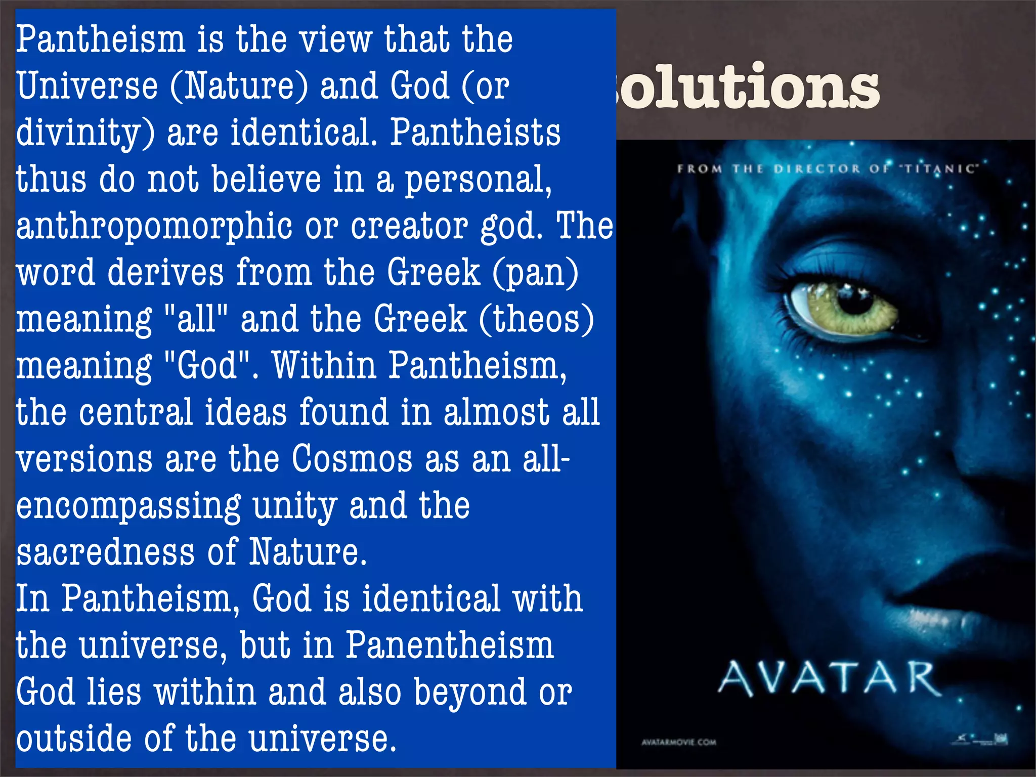 Pantheism is the view that the
UniverseFive possible solutions
          (Nature) and God (or
divinity) are identical. Pantheists
thus do not believe in a personal,
anthropomorphic or creator god. The
word derives from the Greek (pan)
1. Atheism andthe Greek (theos)
meaning "all" is the denial of
meaning "God".1, thatPantheism,
proposition Within God
the central ideas found in almost all
exists. are the Cosmos as an all-
versions
2. Pantheism is the the
encompassing unity and denial of
sacredness of Nature. God is
proposition 2, that
In Pantheism, God is identical with
good and not evil
the universe, but in Panentheism
God lies within and also beyond or
outside of the universe.
 