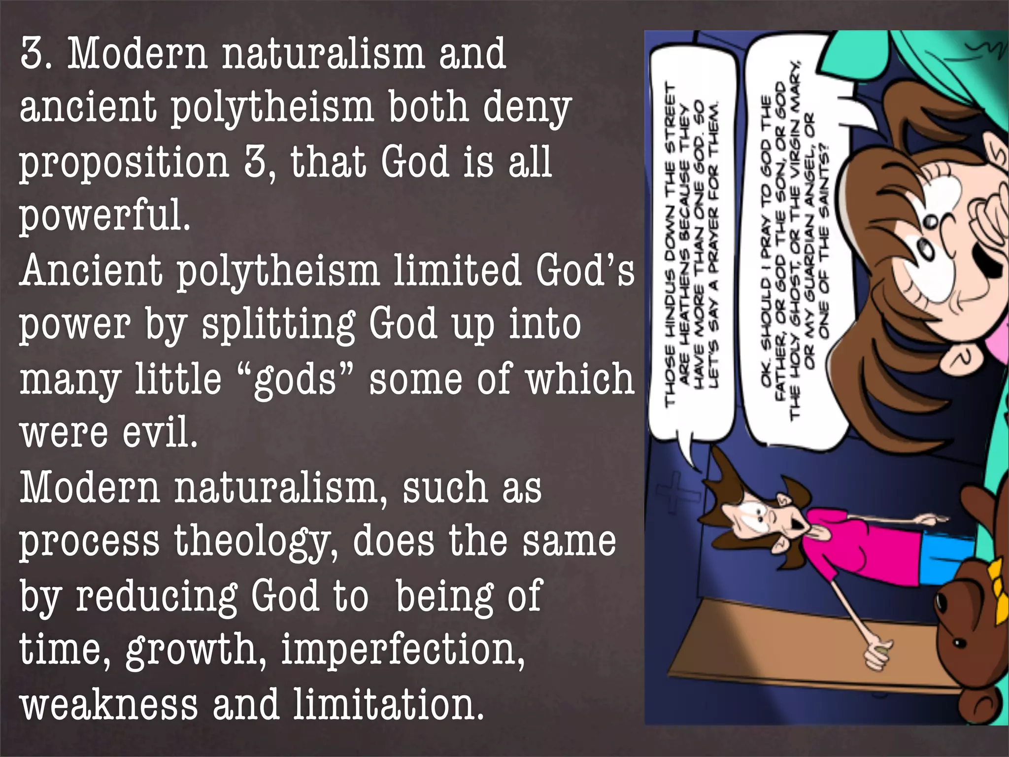 3. Modern naturalism and
ancient polytheism both deny
proposition 3, that God is all
powerful.
Ancient polytheism limited God’s
power by splitting God up into
many little “gods” some of which
were evil.
Modern naturalism, such as
process theology, does the same
by reducing God to being of
time, growth, imperfection,
weakness and limitation.
 