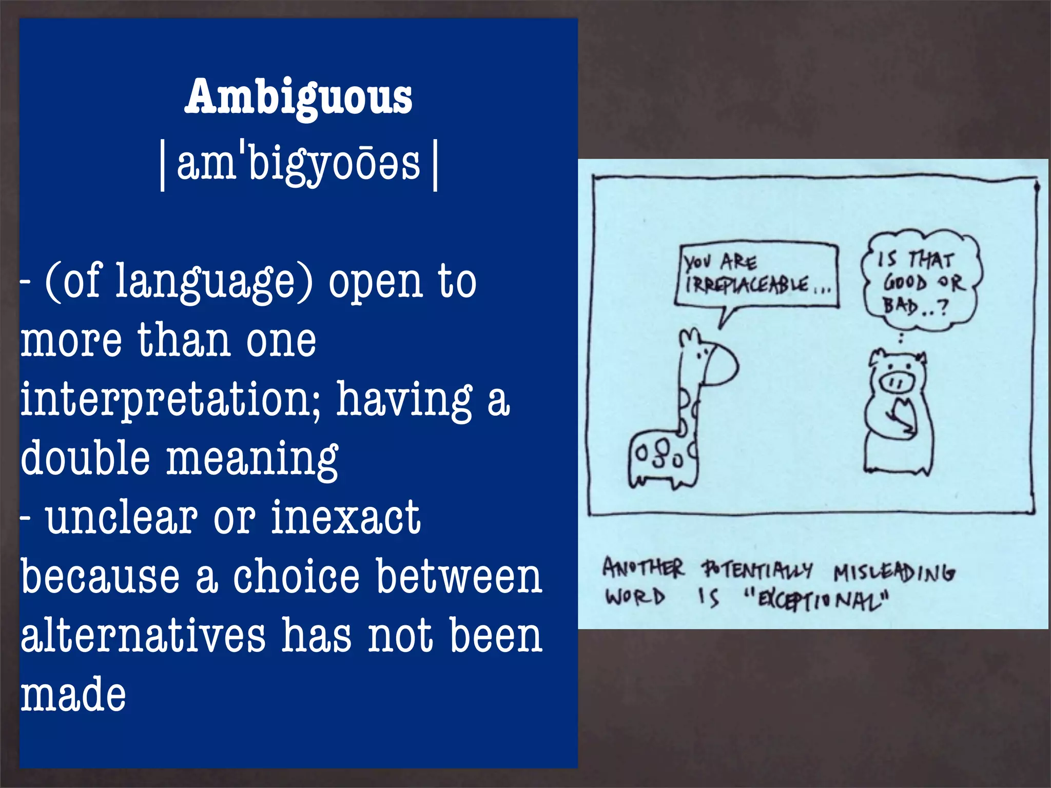 Ambiguous
       |amˈbigyoōəs|
5. Finally, traditional theism,
including orthodox
- (of language) open to
Christianity, Judaism and
more than one four
Islam, affirm all
interpretation; having a
propositions and deny any
doublecontradiction. This can
logical meaning
- unclear or if there are
be done only inexact
because a choice between
some ambiguous terms.
alternatives has not been
made
 