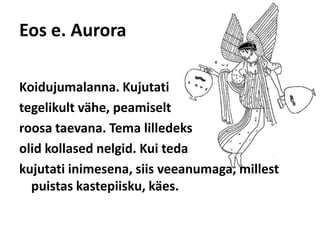 Eos e. AuroraKoidujumalanna. Kujutati tegelikult vähe, peamiselt roosa taevana. Tema lilledeks olid kollased nelgid. Kui teda kujutati inimesena, siis veeanumaga, millest puistas kastepiisku, käes. 