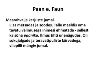 Paan e. FaunMaarahva ja kerjuste jumal. Elas metsades ja soodes. Talle meeldis oma tavatu välimusega inimesi ehmatada - sellest ka sõna paanika. Ilmus tihti unenägudes. Oli sokujalgade ja teravatipuliste kõrvadega, vilepilli mängiv jumal. 