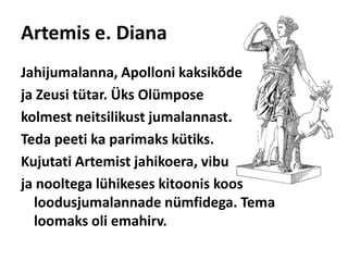 Artemis e. DianaJahijumalanna, Apolloni kaksikõde ja Zeusi tütar. Üks Olümposekolmest neitsilikust jumalannast. Teda peeti ka parimaks kütiks. Kujutati Artemist jahikoera, vibu ja nooltega lühikeses kitoonis koos loodusjumalannade nümfidega. Tema loomaks oli emahirv. 