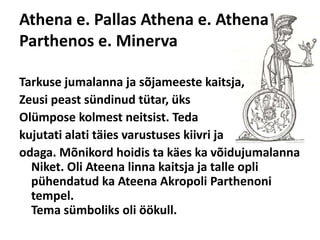 Athena e. PallasAthena e. AthenaParthenos e. MinervaTarkuse jumalanna ja sõjameeste kaitsja, Zeusipeast sündinud tütar, üks Olümposekolmest neitsist. Teda kujutati alati täies varustuses kiivri ja odaga. Mõnikord hoidis ta käes ka võidujumalanna Niket. Oli Ateena linna kaitsja ja talle opli pühendatud ka Ateena Akropoli Parthenoni tempel.Tema sümboliks oli öökull. 