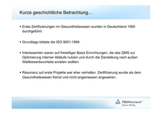 Kurze geschichtliche Betrachtung…

  Erste Zertifizierungen im Gesundheitswesen wurden in Deutschland 1995
   durchgeführt.


  Grundlage bildete die ISO 9001:1994.


  Interessenten waren auf freiwilliger Basis Einrichtungen, die das QMS zur
   Optimierung interner Abläufe nutzen und durch die Darstellung nach außen
   Wettbewerbsvorteile erzielen wollten.


  Resonanz auf erste Projekte war eher verhalten. Zertifizierung wurde als dem
   Gesundheitswesen fremd und nicht angemessen angesehen.
 