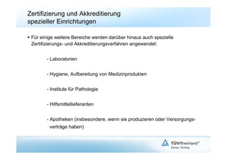 Zertifizierung und Akkreditierung
spezieller Einrichtungen

  Für einige weitere Bereiche werden darüber hinaus auch spezielle
   Zertifizierungs- und Akkreditierungsverfahren angewendet:


        - Laboratorien


        - Hygiene, Aufbereitung von Medizinprodukten


        - Institute für Pathologie


        - Hilfsmittellieferanten


        - Apotheken (insbesondere, wenn sie produzieren oder Versorgungs-
          verträge haben)
 