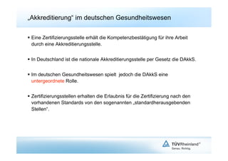 „Akkreditierung“ im deutschen Gesundheitswesen

  Eine Zertifizierungsstelle erhält die Kompetenzbestätigung für ihre Arbeit
   durch eine Akkreditierungsstelle.


  In Deutschland ist die nationale Akkreditierungsstelle per Gesetz die DAkkS.


  Im deutschen Gesundheitswesen spielt jedoch die DAkkS eine
   untergeordnete Rolle.


  Zertifizierungsstellen erhalten die Erlaubnis für die Zertifizierung nach den
   vorhandenen Standards von den sogenannten „standardherausgebenden
   Stellen“.
 
