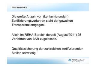 Kommentare....


Die große Anzahl von (konkurrierenden)
Zertifizierungsverfahren steht der gewollten
Transparenz entgegen.


Allein im REHA-Bereich derzeit (August/2011) 25
Verfahren von BAR zugelassen.


Qualitätssicherung der zahlreichen zertifizierenden
Stellen schwierig.
 