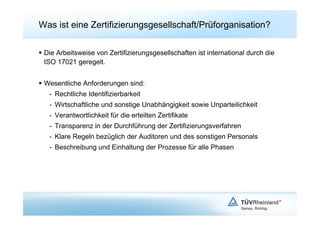Was ist eine Zertifizierungsgesellschaft/Prüforganisation?

  Die Arbeitsweise von Zertifizierungsgesellschaften ist international durch die
   ISO 17021 geregelt.


  Wesentliche Anforderungen sind:
   -  Rechtliche Identifizierbarkeit
   -  Wirtschaftliche und sonstige Unabhängigkeit sowie Unparteilichkeit
   -  Verantwortlichkeit für die erteilten Zertifikate
   -  Transparenz in der Durchführung der Zertifizierungsverfahren
   -  Klare Regeln bezüglich der Auditoren und des sonstigen Personals
   -  Beschreibung und Einhaltung der Prozesse für alle Phasen
 