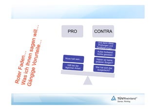 will…
                  agen            PRO              CONTRA
                    le…
                                                    Und dann diese
                                                     Prüfungen und
                                                   Zertifizierungen…
             rurtei
            nen s



                                                    Außer Aufwand
              n…




                                                   nichts gewesen

                                Muss halt sein…     Haben wir keine
       Fade

     ige Vo




                                                   anderen Sorgen?
     ich Ih




                                  Hilft bei der
                                täglichen Arbeit   Wer hat sich das
                                                    ausgedacht?
 Roter

Gäng
Was
 
