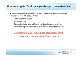 Überwachung der Zertifizierungsstelle durch den Akkreditierer

    Zertifizierungsstellen werden durch den Akkreditierer mehr oder weniger
     intensiv überwacht. Dazu gehören:
     -  Geschäftsstellenaudits
     -  Witness-Audits
     -  Stichprobenhafte Überprüfungen von Zertifizierungsverfahren
     -  Überwachung der Arbeitsweise des Zertifizierers auf dem Markt


     -  Zertifizierung und Haftung der ZertGesellschaft –
           … aber auch der Auditoren/Gutachter…!!
 