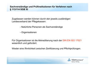 Sachverständige und Prüfinstitutionen für Verfahren nach
§ 113/114 SGB XI



 Zugelassen werden können durch den jeweils zuständigen
 Landesverband der Pflegekassen:

         - Natürliche Personen als Sachverständige

         - Organisationen


 Für Organisationen ist die Akkreditierung nach der DIN EN ISO 17021
 wesentlich und gefordert.

 Wieder eine Ähnlichkeit zwischen Zertifizierung und Pflichtprüfungen.
 