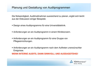 Planung und Gestaltung von Auditprogrammen

Die Notwendigkeit, Auditmaßnahmen ausreichend zu planen, ergibt sich leicht
aus der Diskussion einiger Beispiele:


  Design eines Auditprogramms für eine Universitätsklinik.


  Anforderungen an ein Auditprogramm in einem Klinikkonzern.


  Anforderungen an ein Auditprogramm für eine Gruppe von
   Pflegeeinrichtungen.


  Anforderungen an ein Auditprogramm nach dem Auftreten unerwünschter
   Ereignisse.
WENN INTERNE AUDITS, DANN SINNVOLL UND AUSSAGEFÄHIG!
 