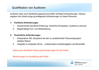 Qualifikation von Auditoren

Auditoren aber auch Zertifizierungspersonal treffen wichtige Entscheidungen. Daraus
ergeben sich direkt einige grundlegende Anforderungen an diese Personen.


1.     Fachliche Anforderungen
      1.    Ausreichende berufliche Erfahrung, Fachliche Kompetenz, Auditoren-Lizenzen
      2.    Regelmäßige Fort- und Weiterbildung


2.     Persönliche Anforderungen
      1.    Kooperativer Stil, Akzeptanz bei den zu auditierenden Personengruppen,
            stabiles Wesen
      2.    Integrität im weitesten Sinne….insbesondere Unabhängigkeit und Neutralität


      Siehe auch dezidierte Zulassungsanforderungen für die Prüfer!


      Bemerkungen zur Ausbildung der Prüfer….
 
