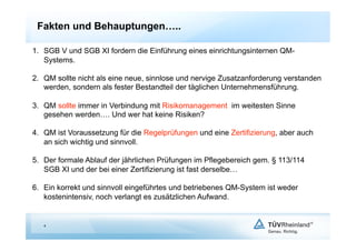 Fakten und Behauptungen…..

1.  SGB V und SGB XI fordern die Einführung eines einrichtungsinternen QM-
    Systems.

2.  QM sollte nicht als eine neue, sinnlose und nervige Zusatzanforderung verstanden
    werden, sondern als fester Bestandteil der täglichen Unternehmensführung.

3.  QM sollte immer in Verbindung mit Risikomanagement im weitesten Sinne
    gesehen werden…. Und wer hat keine Risiken?

4.  QM ist Voraussetzung für die Regelprüfungen und eine Zertifizierung, aber auch
    an sich wichtig und sinnvoll.

5.  Der formale Ablauf der jährlichen Prüfungen im Pflegebereich gem. § 113/114
    SGB XI und der bei einer Zertifizierung ist fast derselbe…

6.  Ein korrekt und sinnvoll eingeführtes und betriebenes QM-System ist weder
    kostenintensiv, noch verlangt es zusätzlichen Aufwand.


   4
 