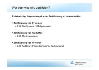 Wer oder was wird zertifiziert?

Es ist wichtig, folgende Aspekte der Zertifizierung zu unterscheiden:


  Zertifizierung von Systemen
     Z. B. QM-Systeme, UM-Systeme etc.


  Zertifizierung von Produkten
     Z. B. Medizinprodukte


  Zertifizierung von Personal
     Z. B. Auditoren, Prüfer, technisches Fachpersonal
 