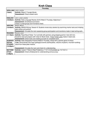 Kreh Class 
Thursday 
SPELLING 
(10am) 
L.6.2, L.6.2.b 
Activity: Week 5 Triangle Words 
Assessment: Check student work. 
ENGLISH 
(10:20am) 
L.6.1, L.6.2, L.6.2.b 
Activity: Daily Language Review (DLR) Week 5 Thursday; Adjectives 7. 
Assessment: Smartboard Correction. 
Check in small groups and Formative check. 
WRITING 
(10:40am) 
W.6.3, W.6.4 
Activity: MAISA Writing: Session 8: Students revise story starters by examining mentor texts and imitating 
peer writers and authors. 
Assessment: Circulate the room assessing group participation and transitions made in lead writing work. 
READING 
(11:10am) 
RL.6.2, L.6.4 
Activity: Read Aloud Rules. Turn and talk with partners using stopping points in text (20 min). 
Students read and prepare with notes for Book Clubs. Three Times Lucky meets in book club. 
Assessment: Check book club reading journals for completed work. 
SCIENCE/ 
SOCIAL 
STUDIES 
(12:40pm) 
Activity: Daily Geography Practice Week 6 Thursday. Study with a partner game of choice. 
I can: Demonstrate how major geological events (earthquakes, volcanic eruptions, mountain building) 
result from these plate motions. 
Assessment: Circulate the room and check for understanding. 
MATHEM 
ATICS 
(1:50pm) 
Activity: Lesson 7 Ratio & Rate Problems p. 71 #1-4 & Examples pp. 72-74 #1-4 
Assessment: Check whiteboards for understanding and accuracy. 
 