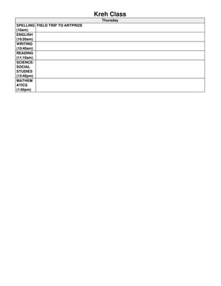 Kreh Class 
Thursday 
SPELLING 
(10am) 
FIELD TRIP TO ARTPRIZE 
ENGLISH 
(10:20am) 
WRITING 
(10:40am) 
READING 
(11:10am) 
SCIENCE/ 
SOCIAL 
STUDIES 
(12:40pm) 
MATHEM 
ATICS 
(1:50pm) 
 