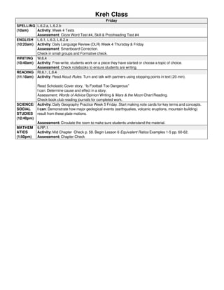Kreh Class 
Friday 
SPELLING 
(10am) 
L.6.2.a, L.6.2.b 
Activity: Week 4 Tests 
Assessment: Cloze Word Test #4, Skill & Proofreading Test #4 
ENGLISH 
(10:20am) 
L.6.1, L.6.3, L.6.2.a 
Activity: Daily Language Review (DLR) Week 4 Thursday & Friday 
Assessment: Smartboard Correction. 
Check in small groups and Formative check. 
WRITING 
(10:40am) 
W.6.4 
Activity: Free-write; students work on a piece they have started or choose a topic of choice. 
Assessment: Check notebooks to ensure students are writing. 
READING 
(11:10am) 
RI.6.1, L.6.4 
Activity: Read Aloud Rules. Turn and talk with partners using stopping points in text (20 min). 
Read Scholastic Cover story, “Is Football Too Dangerous” 
I can: Determine cause and effect in a story. 
Assessment: Words of Advice Opinion Writing & Mars & the Moon Chart Reading. 
Check book club reading journals for completed work. 
SCIENCE/ 
SOCIAL 
STUDIES 
(12:40pm) 
Activity: Daily Geography Practice Week 5 Friday. Start making note cards for key terms and concepts. 
I can: Demonstrate how major geological events (earthquakes, volcanic eruptions, mountain building) 
result from these plate motions. 
Assessment: Circulate the room to make sure students understand the material. 
MATHEM 
ATICS 
(1:50pm) 
6.RP.1 
Activity: Mid Chapter Check p. 58. Begin Lesson 6 Equivalent Ratios Examples 1-5 pp. 60-62. 
Assessment: Chapter Check 
Powered by TCPDF (www.tcpdf.org) 
