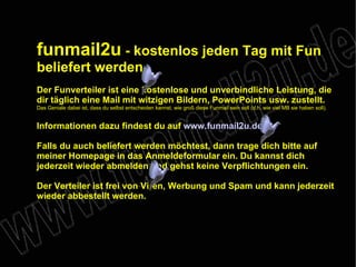 funmail2u  - kostenlos jeden Tag mit Fun beliefert werden   Der Funverteiler ist eine kostenlose und unverbindliche Leistung, die dir täglich eine Mail mit witzigen Bildern, PowerPoints usw. zustellt. Das Geniale dabei ist, dass du selbst entscheiden kannst, wie groß diese Funmail sein soll (d.h. wie viel MB sie haben soll). Informationen dazu findest du auf  www.funmail2u.de Falls du auch beliefert werden möchtest, dann trage dich bitte auf meiner Homepage in das Anmeldeformular ein. Du kannst dich jederzeit wieder abmelden und gehst keine Verpflichtungen ein. Der Verteiler ist frei von Viren, Werbung und Spam und kann jederzeit wieder abbestellt werden. 