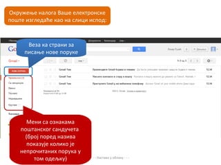 Окружење налога Ваше електронске
поште изгледаће као на слици испод:



      Веза ка страни за
     писање нове поруке




       Мени са ознакама
    поштанског сандучета
      (број поред назива
       показује колико је
    непрочитаних порука у
         том одељку)         - - - Настава у облаку - - -
 