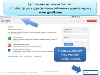 За отварање налога на Gмail-у,
              За отварање налога на Gмail-у,
потребно је да у адресно поље веб читача укуцате адресу
потребно је да у адресно поље веб читача укуцате адресу
                     www.gmail.com
                      www.gmail.com




                                              У доњем десном
                                                углу можете
                                               изабрати језик


                      - - - Настава у облаку - - -
 