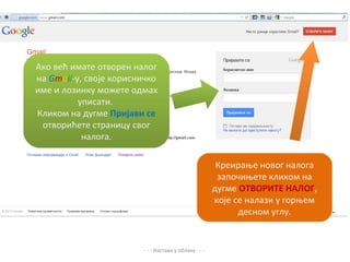 Ако већ имате отворен налог
на Gmail-y, своје корисничко
име и лозинку можете одмах
          уписати.
Кликом на дугме Пријави се
 отворићете страницу свог
           налога.

                                                        Креирање новог налога
                                                        започињете кликом на
                                                       дугме ОТВОРИТЕ НАЛОГ,
                                                       које се налази у горњем
                                                             десном углу.


                        - - - Настава у облаку - - -
 