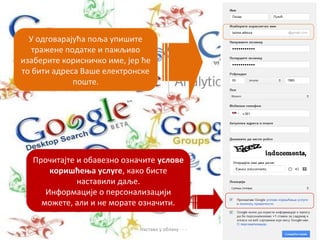 У одговарајућа поља упишите
   тражене податке и пажљиво
изаберите корисничко име, јер ће
то бити адреса Ваше електронске
             поште.




   Прочитајте и обавезно означите услове
       коришћења услуге, како бисте
              наставили даље.
      Информације о персонализацији
     можете, али и не морате означити.

                           - - - Настава у облаку - - -
 