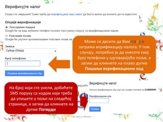 Може се десити да Вам Google
                                       затражи верификацију налога. У том
                                       случају, потребно је да унесете свој
                                      број телефона у одговарајуће поље, а
                                        затим да кликнете на плаво дугме
                                          Пошаљи верификациони код



На број који сте унели, добићете
 SMS поруку са кодом који треба
 да упишете у поље на следећој
страници, а затим да кликнете на
         дугме Потврди
                            - - - Настава у облаку - - -
 