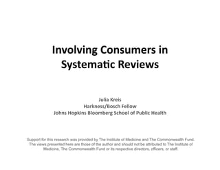 Involving	
  Consumers	
  in	
  
                Systema3c	
  Reviews	
  

                                       Julia	
  Kreis	
  
                              Harkness/Bosch	
  Fellow	
  
               Johns	
  Hopkins	
  Bloomberg	
  School	
  of	
  Public	
  Health	
  



Support for this research was provided by The Institute of Medicine and The Commonwealth Fund.
 The views presented here are those of the author and should not be attributed to The Institute of
         Medicine, The Commonwealth Fund or its respective directors, officers, or staff.
 
