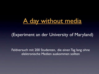 A day without media
(Experiment an der University of Maryland)


Feldversuch mit 200 Studenten, die einen Tag lang ohne
       elektronische Medien auskommen sollten
 
