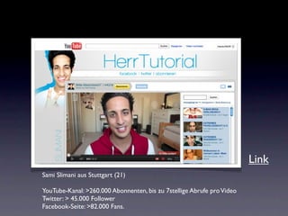 Link
Sami Slimani aus Stuttgart (21)

YouTube-Kanal: >260.000 Abonnenten, bis zu 7stellige Abrufe pro Video
Twitter: > 45.000 Follower
Facebook-Seite: >82.000 Fans.
 