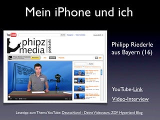 Mein iPhone und ich

                                                          Philipp Riederle
                                                          aus Bayern (16)




                                                           YouTube-Link
                                                           Video-Interview

Lesetipp zum Thema YouTube: Deutschland - Deine Videostars, ZDF Hyperland Blog
 