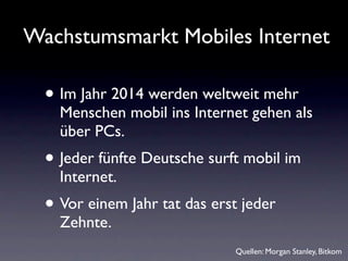 Wachstumsmarkt Mobiles Internet

  • Im Jahr 2014 werden weltweit mehr
    Menschen mobil ins Internet gehen als
    über PCs.
  • Jeder fünfte Deutsche surft mobil im
    Internet.
  • Vor einem Jahr tat das erst jeder
    Zehnte.
                              Quellen: Morgan Stanley, Bitkom
 