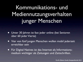 Kommunikations- und
    Mediennutzungsverhalten
       junger Menschen

•   Unter 30 Jahren ist fast jeder online (bei Senioren
    über 60 jeder Vierte)

•   Vier von fünf jungen Menschen wollen mobil jederzeit
    erreichbar sein

•   Für Digital Natives ist das Internet als Informations-
    medium wichtiger als Zeitungen und Zeitschriften.

                                           Quelle: Bitkom Studie Netzgesellschaft 2011
 